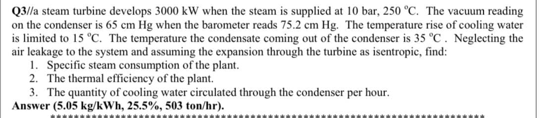 Q3//a steam turbine develops 3000 kW when the steam is supplied at 10 bar, 250 °C. The vacuum reading
on the condenser is 65 cm Hg when the barometer reads 75.2 cm Hg. The temperature rise of cooling water
is limited to 15 °C. The temperature the condensate coming out of the condenser is 35 °C. Neglecting the
air leakage to the system and assuming the expansion through the turbine as isentropic, find:
1. Specific steam consumption of the plant.
2. The thermal efficiency of the plant.
3. The quantity of cooling water circulated through the condenser per hour.
Answer (5.05 kg/kWh, 25.5%, 503 ton/hr).
