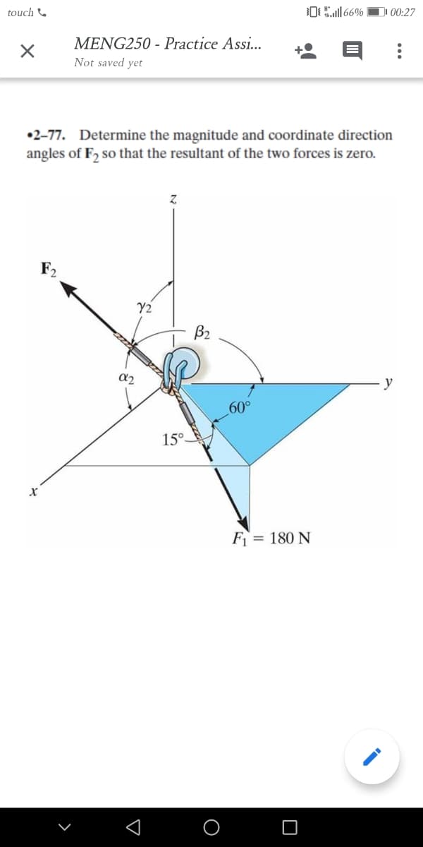 touch &
OL166%
00:27
MENG250 - Practice Assi...
Not saved yet
•2-77. Determine the magnitude and coordinate direction
angles of F, so that the resultant of the two forces is zero.
Y2
B2
a2
y
60°
15°.
F= 180 N
O
