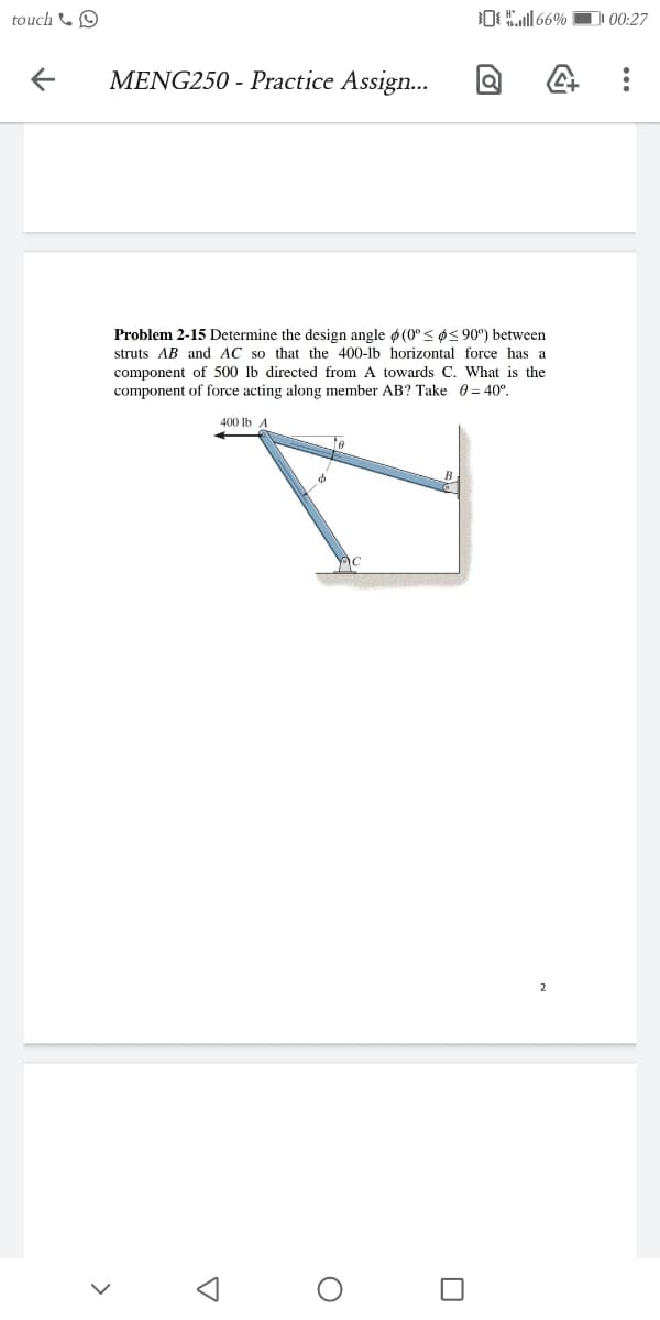 touch &O
O166%
00:27
MENG250 - Practice Assign...
Problem 2-15 Determine the design angle ø (0° < ø< 90°) between
struts AB and AC so that the 400-lb horizontal force has a
component of 500 lb directed from A towards C. What is the
component of force acting along member AB? Take 0 = 40°.
400 lb A
te
B
