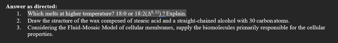 Answer as directed:
1. Which melts at higher temperature? 18:0 or 18:2(Aº. 12) ? Explain.
2. Draw the structure of the wax composed of stearic acid and a straight-chained alcohol with 30 carbon atoms.
3. Considering the Fluid-Mosaic Model of cellular membranes, supply the biomolecules primarily responsible for the cellular
properties.
