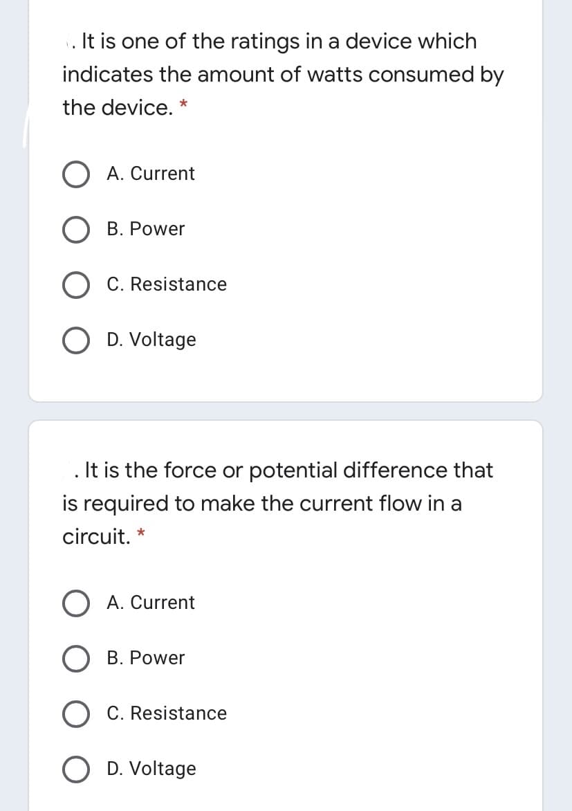 . It is one of the ratings in a device which
indicates the amount of watts consumed by
the device.
*
A. Current
B. Power
C. Resistance
D. Voltage
It is the force or potential difference that
is required to make the current flow in a
circuit.
O A. Current
B. Power
C. Resistance
D. Voltage
