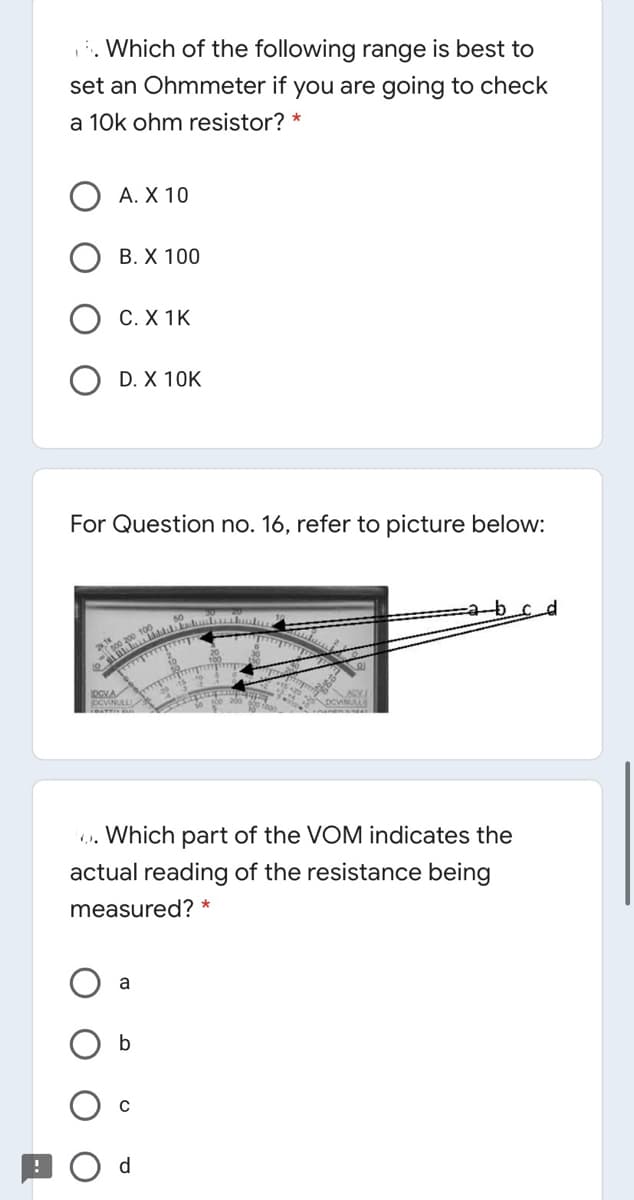 Which of the following range is best to
set an Ohmmeter if you are going to check
a 10k ohm resistor? *
A. X 10
В. Х 100
C. X 1K
D. X 10K
For Question no. 16, refer to picture below:
CVNULL
.. Which part of the VOM indicates the
actual reading of the resistance being
measured? *
d

