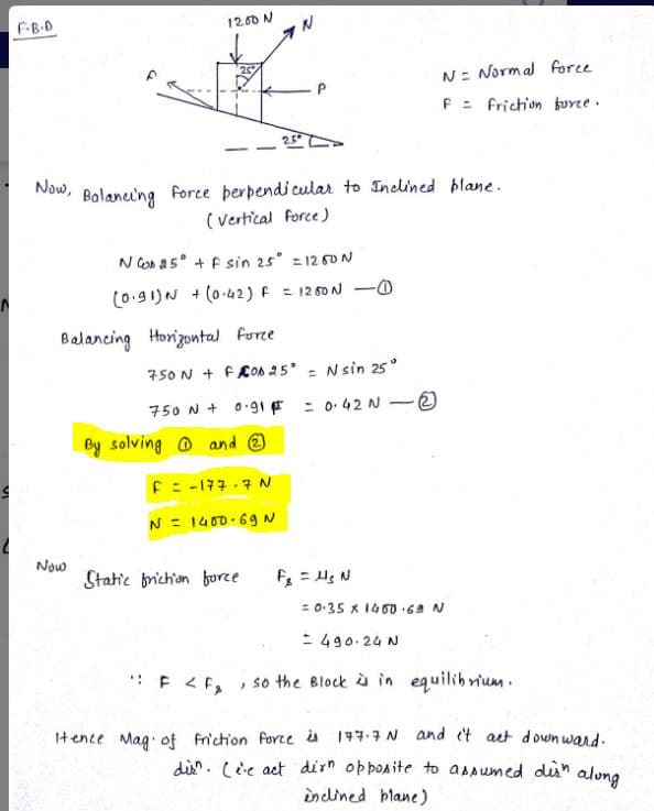 S
FB-D
Now,
1200 N
Now
Balancing Horizontal force
Balancing force perpendicular to Inclined plane.
(Vertical Force)
N Co 25° + f sin 25° = 1260 N
(0.91) N + (0.42) F = 1260 N
By solving and
IN
750 N+FOD 25° = Nsin 25°
750 N + 0.91
= 0.42 N
F = -177-7 N
N = 1400-69 N
Static friction force.
:: F <F₂ }
-0
F₁ = μg N
-
= 0.35 x 1450.69 N
= 490.24 N
N = Normal force
F = friction force.
equilibrium.
and i't act downward.
disn. Lee act dirn opposite to assumed dish along
inclined plane)
so the Block is in
Itence Mag of friction force is 177.7 N