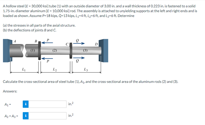 A hollow steel [E = 30,000 ksi] tube (1) with an outside diameter of 3.00 in. and a wall thickness of 0.223 in. is fastened to a solid
1.75-in-diameter aluminum [E = 10,000 ksi] rod. The assembly is attached to unyielding supports at the left and right ends and is
loaded as shown. Assume P-18 kips, Q-13 kips, L₁-4 ft, L₂=6 ft, and L3=6 ft. Determine
(a) the stresses in all parts of the axial structure.
(b) the deflections of joints B and C.
B
FIA
(3)
L₁
L2
L3
Calculate the cross-sectional area of steel tube (1), A₁, and the cross-sectional area of the aluminum rods (2) and (3).
Answers:
A₁-
i
in.²
A2-A3-
i
in.²