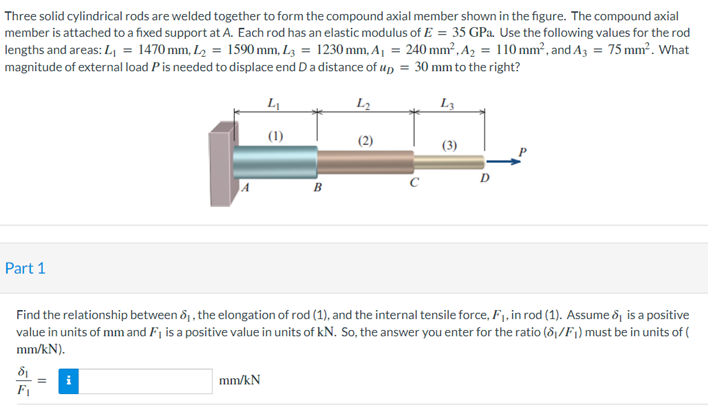 Three solid cylindrical rods are welded together to form the compound axial member shown in the figure. The compound axial
member is attached to a fixed support at A. Each rod has an elastic modulus of E= 35 GPa. Use the following values for the rod
lengths and areas: L₁ = 1470 mm, L₂ = 1590 mm, L3= 1230 mm, A₁ = 240 mm², A₂ = 110 mm², and A3 = 75 mm². What
magnitude of external load P is needed to displace end D a distance of up = 30 mm to the right?
L₁
L2
L3
(2)
B
Part 1
Find the relationship between 8₁, the elongation of rod (1), and the internal tensile force, F₁, in rod (1). Assume 8, is a positive
value in units of mm and F₁ is a positive value in units of kN. So, the answer you enter for the ratio (8₁/F₁) must be in units of (
mm/kN).
8₁
mm/kN
F₁
(1)