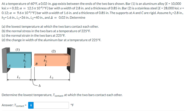 At a temperature of 60°F, a 0.02-in. gap exists between the ends of the two bars shown. Bar (1) is an aluminum alloy [E- 10,000
ksi; v=0.32; a = 12.5 x 106/°F] bar with a width of 2.8 in. and a thickness of 0.85 in. Bar (2) is a stainless steel [E - 28,000 ksi; v-
0.12; a = 9.6 x 10-6/°F] bar with a width of 1.6 in. and a thickness of 0.85 in. The supports at A and Care rigid. Assume h₁-2.8 in.,
h₂=1.6 in., L₁-26 in., L2=40 in., and 4 = 0.02 in. Determine
(a) the lowest temperature at which the two bars contact each other.
(b) the normal stress in the two bars at a temperature of 225°F.
(c) the normal strain in the two bars at 225°F.
(d) the change in width of the aluminum bar at a temperature of 225°F.
(1)
B
L₁
L₂
Determine the lowest temperature, Tcontact, at which the two bars contact each other.
Answer: Tcontact i
°F