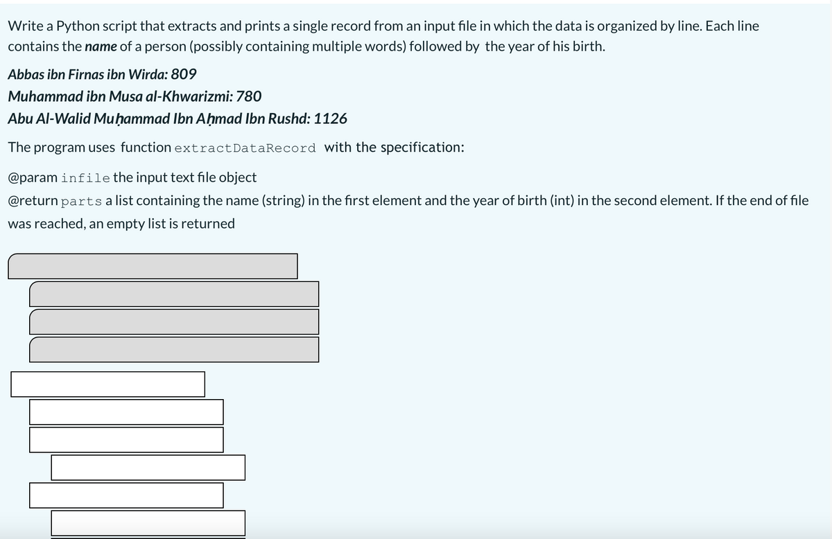 Write a Python script that extracts and prints a single record from an input file in which the data is organized by line. Each line
contains the name of a person (possibly containing multiple words) followed by the year of his birth.
Abbas ibn Firnas ibn Wirda: 809
Muhammad ibn Musa al-Khwarizmi: 780
Abu Al-Walid Muḥammad Ibn Aḥmad Ibn Rushd: 1126
The program uses function extractDataRecord with the specification:
@param infile the input text file object
@return parts a list containing the name (string) in the first element and the year of birth (int) in the second element. If the end of file
was reached, an empty list is returned
