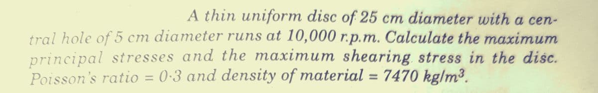 A thin uniform disc of 25 cm diameter with a cen-
tral hole of 5 cm diameter runs at 10,000 r.p.m. Calculate the maximum
principal stresses and the maximum shearing stress in the disc.
Poisson's ratio = 0·3 and density of material = 7470 kglm³.
