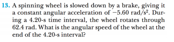 13. A spinning wheel is slowed down by a brake, giving it
a constant angular acceleration of –5.60 rad/s². Dur-
ing a 4.20-s time interval, the wheel rotates through
62.4 rad. What is the angular speed of the wheel at the
end of the 4.20-s interval?
