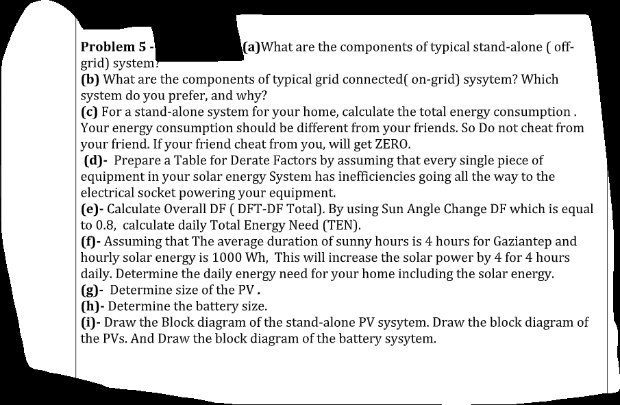 Problem 5 -
grid) system?
(b) What are the components of typical grid connected( on-grid) sysytem? Which
system do you prefer, and why?
(c) For a stand-alone system for your home, calculate the total energy consumption.
Your energy consumption should be different from your friends. So Do not cheat from
your friend. If your friend cheat from you, will get ZERO.
(d)- Prepare a Table for Derate Factors by assuming that every single piece of
equipment in your solar energy System has inefficiencies going all the way to the
electrical socket powering your equipment.
(e)- Calculate Overall DF ( DFT-DF Total). By using Sun Angle Change DF which is equal
to 0.8, calculate daily Total Energy Need (TEN).
(f)- Assuming that The average duration of sunny hours is 4 hours for Gaziantep and
hourly solar energy is 1000 Wh, This will increase the solar power by 4 for 4 hours
daily. Determine the daily energy need for your home including the solar energy.
(g)- Determine size of the PV.
(h)- Determine the battery size.
(i)- Draw the Block diagram of the stand-alone PV sysytem. Draw the block diagram of
the PVs. And Draw the block diagram of the battery sysytem.
(a)What are the components of typical stand-alone ( off-
