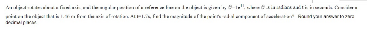 An object rotates about a fixed axis, and the angular position of a reference line on the object is given by 0=let, where 0 is in radians and t is in seconds. Consider a
point on the object that is 1.46 m from the axis of rotation. At t=1.7s, find the magnitude of the point's radial component of acceleration? Round your answer to zero
decimal places.
