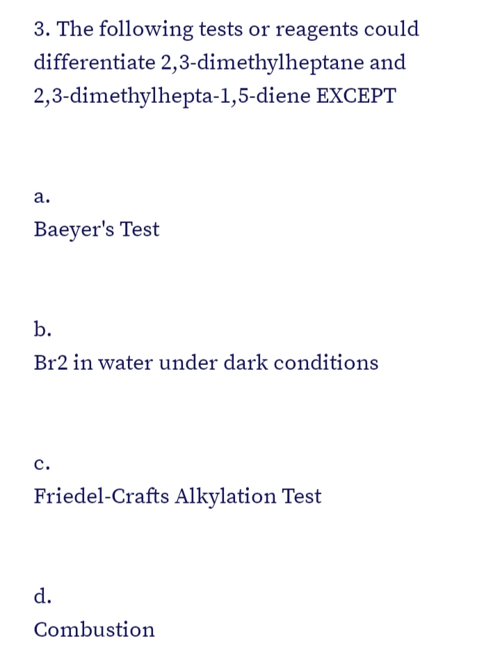 3. The following tests or reagents could
differentiate 2,3-dimethylheptane and
2,3-dimethylhepta-1,5-diene EXCEPT
а.
Baeyer's Test
b.
Br2 in water under dark conditions
с.
Friedel-Crafts Alkylation Test
d.
Combustion
