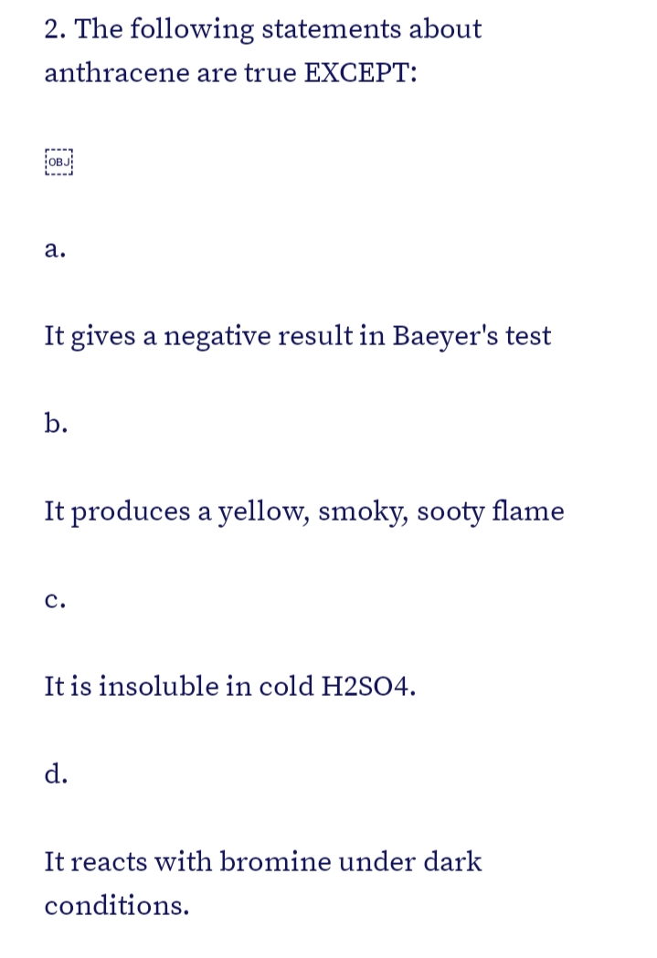 2. The following statements about
anthracene are true EXCEPT:
OBJ
а.
It gives a negative result in Baeyer's test
It produces a yellow, smoky, sooty flame
с.
It is insoluble in cold H2SO4.
d.
It reacts with bromine under dark
conditions.
