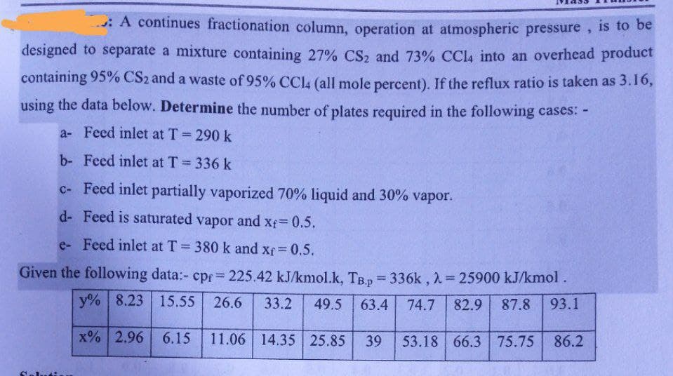 A continues fractionation column, operation at atmospheric pressure, is to be
designed to separate a mixture containing 27% CS₂ and 73% CCl4 into an overhead product
containing 95% CS2 and a waste of 95% CCl4 (all mole percent). If the reflux ratio is taken as 3.16,
using the data below. Determine the number of plates required in the following cases: -
a- Feed inlet at T = 290 k
b- Feed inlet at T = 336 k
c- Feed inlet partially vaporized 70% liquid and 30% vapor.
d-Feed is saturated vapor and xf = 0.5.
e-Feed inlet at T = 380 k and xf = 0.5.
Given the following data:- cpr = 225.42 kJ/kmol.k, TB.p=336k, λ = 25900 kJ/kmol.
y% 8.23 15.55 26.6 33.2 49.5 63.4 74.7 82.9 87.8 93.1
x% 2.96 6.15 11.06 14.35 25.85 39 53.18 66.3 75.75
75.75 86.2