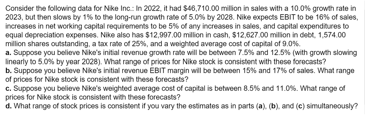 Consider the following data for Nike Inc.: In 2022, it had $46,710.00 million in sales with a 10.0% growth rate in
2023, but then slows by 1% to the long-run growth rate of 5.0% by 2028. Nike expects EBIT to be 16% of sales,
increases in net working capital requirements to be 5% of any increases in sales, and capital expenditures to
equal depreciation expenses. Nike also has $12,997.00 million in cash, $12,627.00 million in debt, 1,574.00
million shares outstanding, a tax rate of 25%, and a weighted average cost of capital of 9.0%.
a. Suppose you believe Nike's initial revenue growth rate will be between 7.5% and 12.5% (with growth slowing
linearly to 5.0% by year 2028). What range of prices for Nike stock is consistent with these forecasts?
b. Suppose you believe Nike's initial revenue EBIT margin will be between 15% and 17% of sales. What range
of prices for Nike stock is consistent with these forecasts?
c. Suppose you believe Nike's weighted average cost of capital is between 8.5% and 11.0%. What range of
prices for Nike stock is consistent with these forecasts?
d. What range of stock prices is consistent if you vary the estimates as in parts (a), (b), and (c) simultaneously?