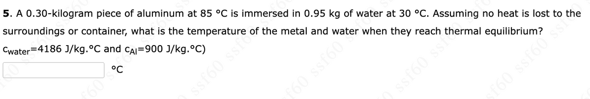 5. A 0.30-kilogram piece of aluminum at 85 °C is immersed in 0.95 kg of water at 30 °C. Assuming no heat is lost to the
surroundings or container, what is the temperature of the metal and water when they reach thermal equilibrium?
Cwater=4186 J/kg.°C and CAI=900 J/kg.°C)
°C
sf60
160 ssr
09
