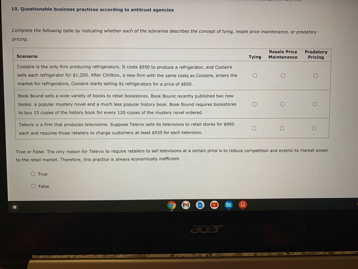 10. Questionable business practices according to antitrust agencies
Complete the following table by indicating whether each of the scenarios describes the concept of tying, resale price maintenance, or predatory
pricing.
Predatory
Pricing
Resale Price
Scenario
Tying
Maintenance
Coolaire is the only firm producing refrigerators. It costs $950 to produce a refrigerator, and Coolaire
sells each refrigerator for $1,200. After Chillbox, a new firm with the same costs, as Coolaire, enters the
market for refrigerators, Coolaire starts selling its refrigerators for a price of $600.
Book Bound sells a wide variety of books to retail bookstores. Book Bound recently published two new
books: a popular mystery novel and a much less popular history book. Book Bound requires bookstores
to buy 15 copies of the history book for every 120 copies of the mystery novel ordered.
Televix is a firm that produces televisions. Suppose Televix sells its televisions to retail stores for $900
each and requires those retailers to charge customers at least $930 for each television.
True or False: The only reason for Televix to require retailers to sell televisions at a certain price is to reduce competition and extend its market power
to the retail market. Therefore, this practice is always economically inefficient.
True
False
acer
