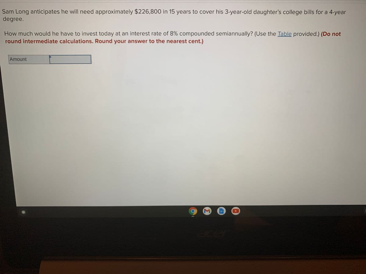 Sam Long anticipates he will need approximately $226,800 in 15 years to cover his 3-year-old daughter's college bills for a 4-year
degree.
How much would he have to invest today at an interest rate of 8% compounded semiannually? (Use the Table provided.) (Do not
round intermediate calculations. Round your answer to the nearest cent.)
Amount
