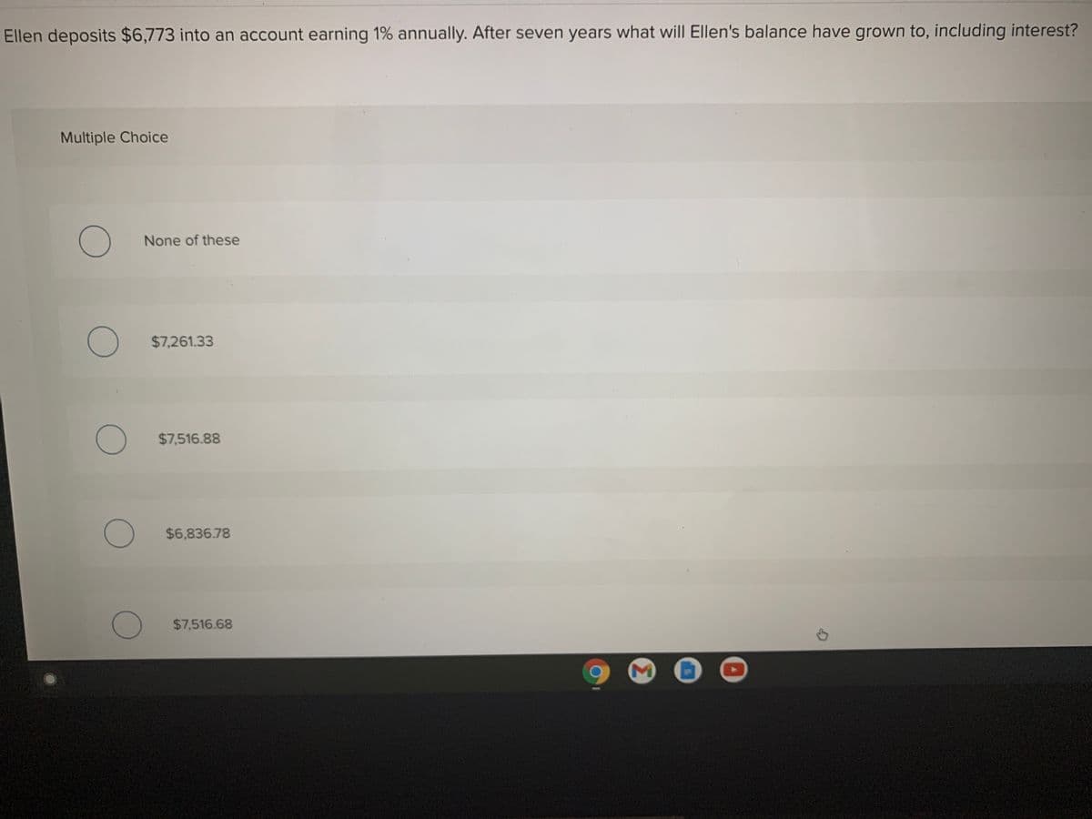 Ellen deposits $6,773 into an account earning 1% annually. After seven years what will Ellen's balance have grown to, including interest?
Multiple Choice
None of these
$7,261.33
$7,516.88
) $6,836.78
O $7,516.68
Σ
