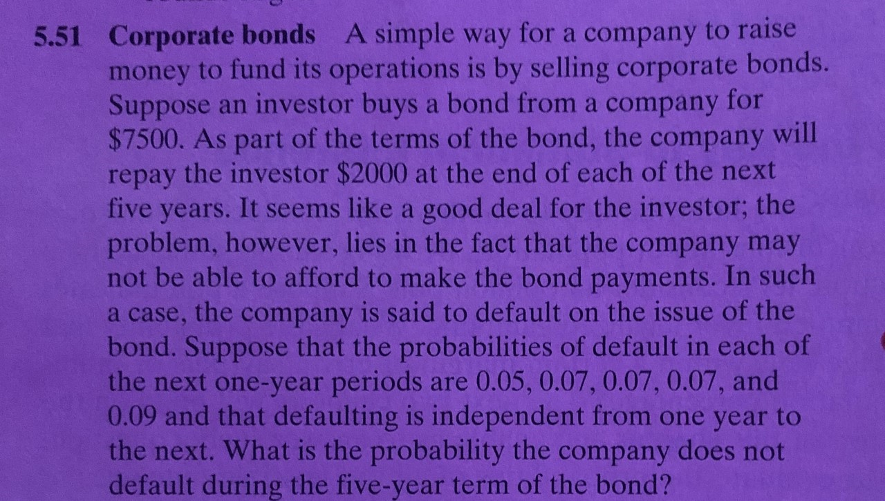 5.51 Corporate bonds A simple way for a company to raise
money to fund its operations is by selling corporate bonds.
Suppose an investor buys a bond from a company for
$7500. As part of the terms of the bond, the company will
repay the investor $2000 at the end of each of the next
five years. It seems like a good deal for the investor; the
problem, however, lies in the fact that the company may
not be able to afford to make the bond payments. In such
a case, the company is said to default on the issue of the
bond. Suppose that the probabilities of default in each of
the next one-year periods
0.09 and that defaulting is independent from one year to
the next. What is the probability the company does not
default during the five-year term of the bond?
are 0.05, 0.07, 0.07, 0.07, and
