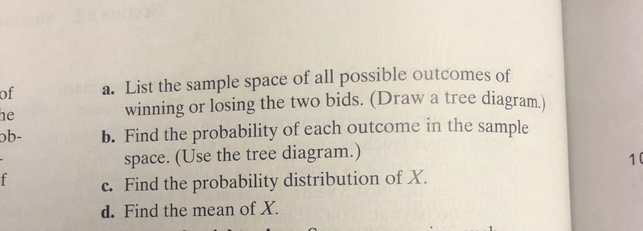 a. List the sample space of all possible outcomes of
winning or losing the two bids. (Draw
b. Find the probability of each outcome in the sample
space. (Use the tree diagram.)
c. Find the probability distribution of X.
of
a tree diagram.)
he
ob-
f
10
d.Find the mean of X.

