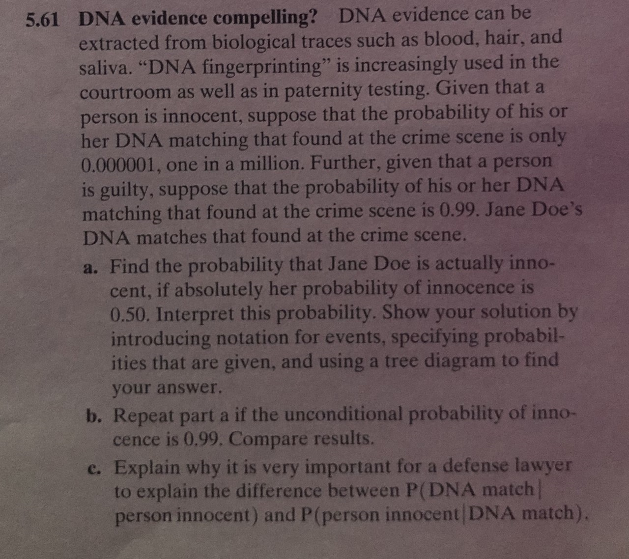 DNA evidence compelling? DNA evidence can be
extracted from biological traces such as blood, hair, and
saliva. "DNA fingerprinting" is increasingly used in the
courtroom as well as in paternity testing. Given that a
person is innocent, suppose that the probability of his or
her DNA matching that found at the crime scene is only
0.000001, one in a million. Further, given that a person
is guilty, suppose that the probability of his or her DNA
matching that found at the crime scene is 0.99. Jane Doe's
DNA matches that found at the crime scene.
5.61
a. Find the probability that Jane Doe is actually inno-
cent, if absolutely her probability of innocence is
0.50. Interpret this probability. Show your solution by
introducing notation for events, specifying probabil-
ities that are given, and using a tree diagram to find
your answer.
b. Repeat part a if the unconditional probability of inno-
cence is 0.99. Compare results.
Explain why it is very important for a defense lawyer
to explain the difference between P(DNA match
person innocent) and P(person innocent DNA match).
с.
