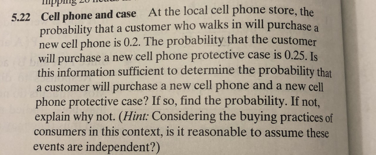 At the local cell phone store, the
5.22 Cell phone and case
probability that a customer who walks in will purchase a
new cell phone is 0.2. The probability that the customer
will purchase a new cell phone protective case is 0.25. Is
this information sufficient to determine the probability that
a customer will purchase a new cell phone and a new cell
phone protective case? If so, find the probability. If not,
explain why not. (Hint: Considering the buying practices of
consumers in this context, is it reasonable to assume these
independent?)
events are
