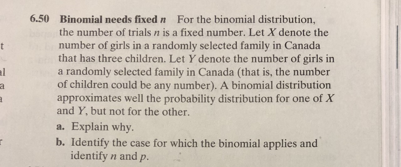 6.50
Binomial needs fixed n
For the binomial distribution,
the number of trials n is a fixed number. Let X denote the
number of girls in a randomly selected family in Canada
that has three children. Let Y denote the number of girls in
a randomly selected family in Canada (that is, the number
of children could be any number). A binomial distribution
approximates well the probability distribution for one of X
and Y, but not for the other.
t
al
a. Explain why.
b. Identify the case for which the binomial applies and
identify n and p.
