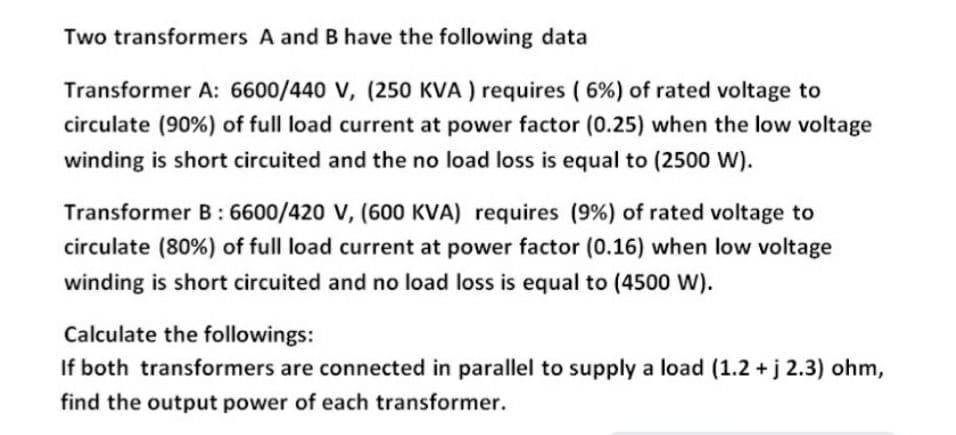 Two transformers A and B have the following data
Transformer A: 6600/440 V, (250 KVA ) requires ( 6%) of rated voltage to
circulate (90%) of full load current at power factor (0.25) when the low voltage
winding is short circuited and the no load loss is equal to (2500 W).
Transformer B: 6600/420 V, (600 KVA) requires (9%) of rated voltage to
circulate (80%) of full load current at power factor (0.16) when low voltage
winding is short circuited and no load loss is equal to (4500 W).
Calculate the followings:
If both transformers are connected in parallel to supply a load (1.2 + j 2.3) ohm,
find the output power of each transformer.
