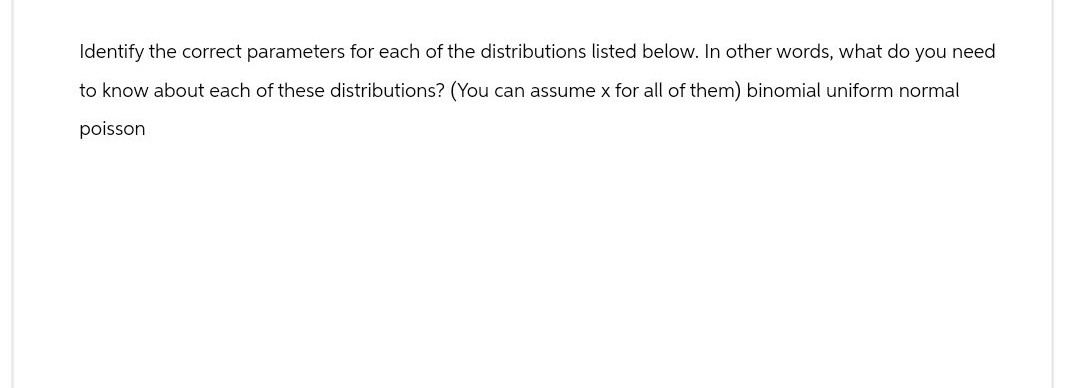 Identify the correct parameters for each of the distributions listed below. In other words, what do you need
to know about each of these distributions? (You can assume x for all of them) binomial uniform normal
poisson