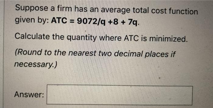 Suppose a firm has an average total cost function
given by: ATC = 9072/q +8 + 7q.
Calculate the quantity where ATC is minimized.
(Round to the nearest two decimal places if
necessary.)
Answer:
