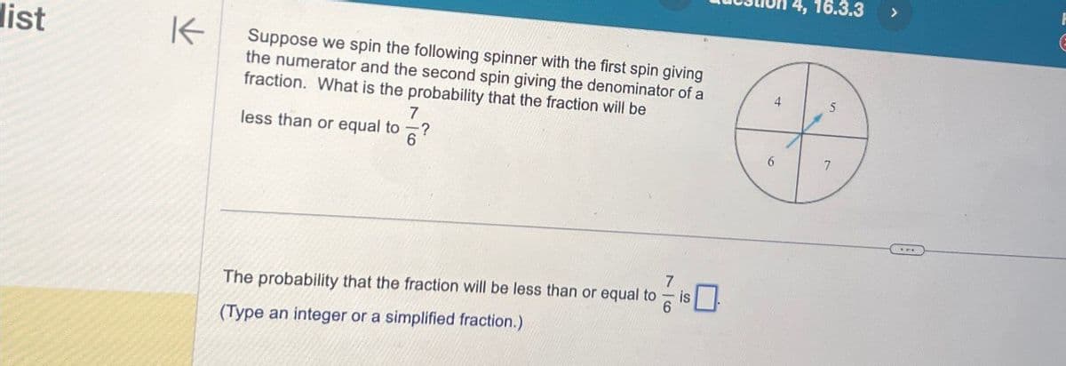 list
K
Suppose we spin the following spinner with the first spin giving
the numerator and the second spin giving the denominator of a
fraction. What is the probability that the fraction will be
less than or equal to
4
4, 16.3.3
6
7
The probability that the fraction will be less than or equal to
(Type an integer or a simplified fraction.)
7
>