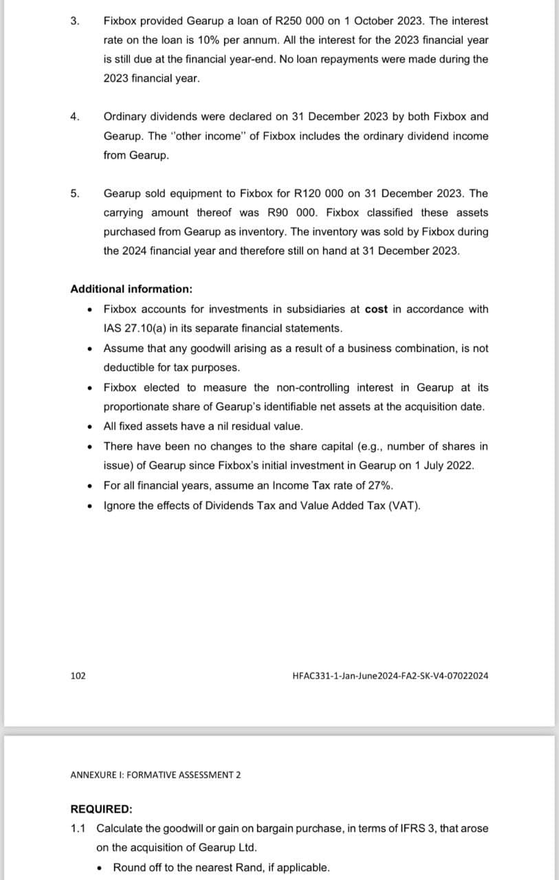 3.
4.
5.
Fixbox provided Gearup a loan of R250 000 on 1 October 2023. The interest
rate on the loan is 10% per annum. All the interest for the 2023 financial year
is still due at the financial year-end. No loan repayments were made during the
2023 financial year.
Ordinary dividends were declared on 31 December 2023 by both Fixbox and
Gearup. The "other income" of Fixbox includes the ordinary dividend income
from Gearup.
Gearup sold equipment to Fixbox for R120 000 on 31 December 2023. The
carrying amount thereof was R90 000. Fixbox classified these assets
purchased from Gearup as inventory. The inventory was sold by Fixbox during
the 2024 financial year and therefore still on hand at 31 December 2023.
Additional information:
Fixbox accounts for investments in subsidiaries at cost in accordance with
IAS 27.10(a) in its separate financial statements.
• Assume that any goodwill arising as a result of a business combination, is not
deductible for tax purposes.
Fixbox elected to measure the non-controlling interest in Gearup at its
proportionate share of Gearup's identifiable net assets at the acquisition date.
• All fixed assets have a nil residual value.
There have been no changes to the share capital (e.g., number of shares in
issue) of Gearup since Fixbox's initial investment in Gearup on 1 July 2022.
For all financial years, assume an Income Tax rate of 27%.
• Ignore the effects of Dividends Tax and Value Added Tax (VAT).
102
ANNEXURE I: FORMATIVE ASSESSMENT 2
HFAC331-1-Jan-June2024-FA2-SK-V4-07022024
REQUIRED:
1.1 Calculate the goodwill or gain on bargain purchase, in terms of IFRS 3, that arose
on the acquisition of Gearup Ltd.
• Round off to the nearest Rand, if applicable.