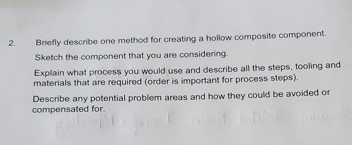 2.
Briefly describe one method for creating a hollow composite component.
Sketch the component that you are considering.
Explain what process you would use and describe all the steps, tooling and
materials that are required (order is important for process steps).
Describe any potential problem areas and how they could be avoided or
compensated for.