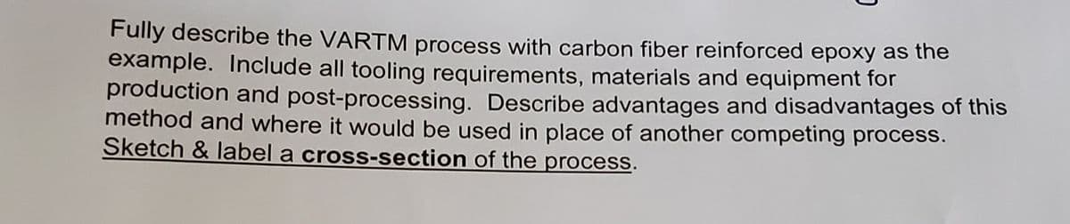 Fully describe the VARTM process with carbon fiber reinforced epoxy as the
example. Include all tooling requirements, materials and equipment for
production and post-processing. Describe advantages and disadvantages of this
method and where it would be used in place of another competing process.
Sketch & label a cross-section of the process.