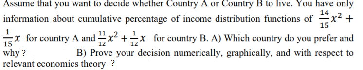Assume that you want to decide whether Country A or Country B to live. You have only
14
information about cumulative percentage of income distribution functions of -x² +
15
Ex for country A and x +x for country B. A) Which country do you prefer and
15
12
12
why ?
relevant economics theory ?
B) Prove your decision numerically, graphically, and with respect to
