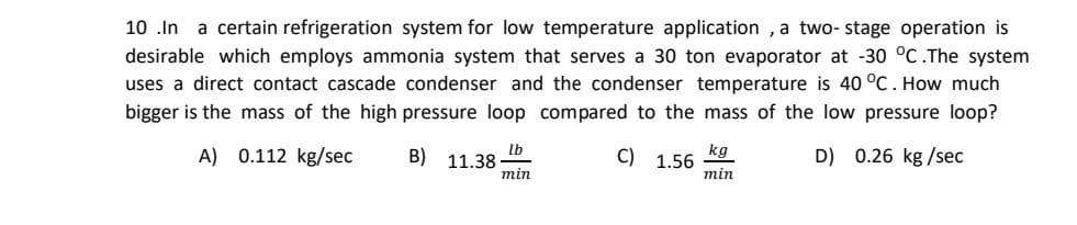 10 .In a certain refrigeration system for low temperature application , a two- stage operation is
desirable which employs ammonia system that serves a 30 ton evaporator at -30 °C.The system
uses a direct contact cascade condenser and the condenser temperature is 40 °C. How much
bigger is the mass of the high pressure loop compared to the mass of the low pressure loop?
A) 0.112 kg/sec
lb
B) 11.38
min
C)
kg
1.56
D) 0.26 kg /sec
min
