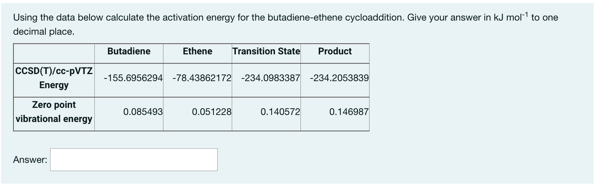 Using the data below calculate the activation energy for the butadiene-ethene cycloaddition. Give your answer in kJ mol-1 to one
decimal place.
Butadiene
Ethene
Transition State
Product
CCSD(T)/cc-PVTZ
-155.6956294 -78.43862172 -234.0983387 -234.2053839
Energy
Zero point
vibrational energy
0.085493
0.051228
0.140572
0.146987
Answer:
