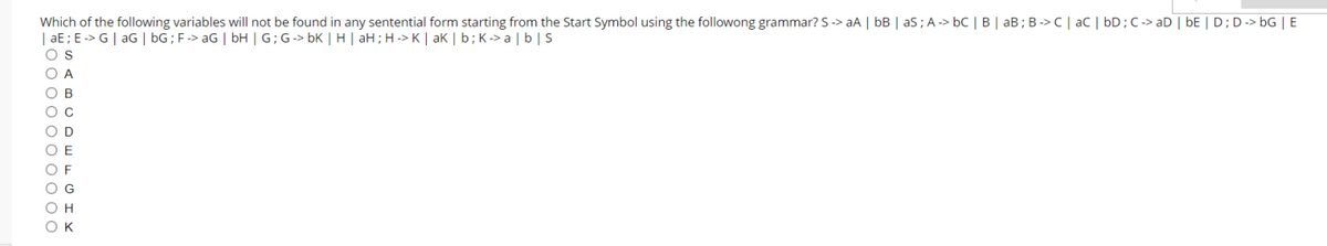 Which of the following variables will not be found in any sentential form starting from the Start Symbol using the followong grammar? S -> aA | bB | as; A -> bC | B | aB; B -> C| aC | bD;C -> aD | bE | D;D-> bG | E
| aE ; E -> G | aG | bG; F-> aG | bH | G; G-> bK | H | aH;H -> K | ak | b; K-> a | b| s
O A
O B
Ос
O D
O E
O F
O G
он
Ок
