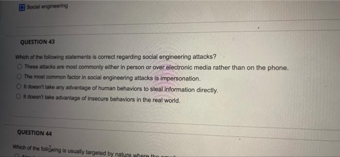 Social engineering
QUESTION 43
Which of the following statements is correct regarding social engineering attacks?
O These attacks are most commonly either in person or over electronic media rather than on the phone.
O The most common factor in social engineering attacks is impersonation.
On doesn't take any advantage of human behaviors to steal information directly.
Ot doesn't take advantage of insecure behaviors in the real world.
QUESTION 44
Which of the foliwing is usually targeted by nature where tho omuil

