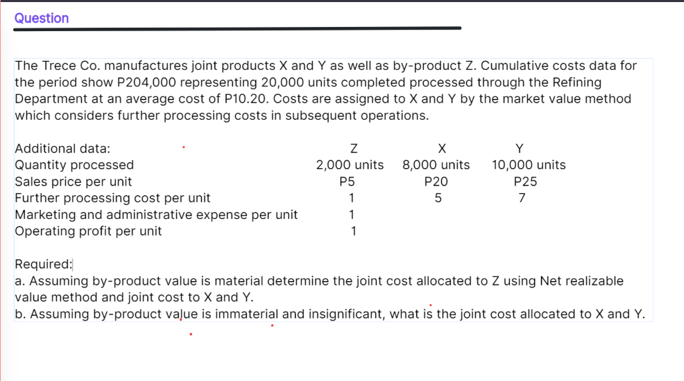 Question
The Trece Co. manufactures joint products X and Y as well as by-product Z. Cumulative costs data for
the period show P204,000 representing 20,000 units completed processed through the Refining
Department at an average cost of P10.20. Costs are assigned to X and Y by the market value method
which considers further processing costs in subsequent operations.
Additional data:
10,000 units
Quantity processed
Sales price per unit
Further processing cost per unit
Marketing and administrative expense per unit
Operating profit per unit
2,000 units
8,000 units
P5
P20
P25
1
7
1
1
Required:
a. Assuming by-product value is material determine the joint cost allocated to Z using Net realizable
value method and joint cost to X and Y.
b. Assuming by-product vaļue is immaterial and insignificant, what is the joint cost allocated to X and Y.

