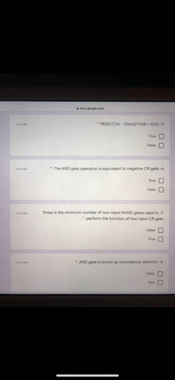 a docs.google.com
* 7825CC)16 - (36622714)8 = (0)2) -5
True
False
ly i
* The AND gate operation is equivalent to negative OR gate -6
True
False
Three is the minimum number of two-input NAND gates used to -7
perform the function of two input OR gate
False O
True
* AND gate is known as coincidence detector -8
False
True
