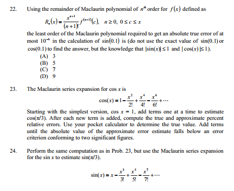 22.
Using the remainder of Maclaurin polynomial of n* order for f(x) defined as
R.(r)= ,
-glas(c), n20, 0sesx
(n +1)
the least order of the Maclaurin polynomial required to get an absolute true error of at
most 10* in the calculation of sin(0.1) is (do not use the exact value of sin(0.1) or
cos(0.1) to find the answer, but the knowledge that |sin(x)| S1 and | cos(x) |S 1).
(A) 3
(В) 5
(C) 7
(D) 9
23.
The Maclaurin series expansion for cos x is
cos(x) =1-
2!
4!
6!
Starting with the simplest version, cos x = 1, add terms one at a time to estimate
cos(z/3). After each new term is added, compute the true and approximate percent
relative errors. Use your pocket calculator to detemine the true value. Add terms
until the absolute value of the approximate error estimate falls below an error
criterion conforming to two significant figures.
24.
Perform the same computation as in Prob. 23, but use the Maclaurin series expansion
for the sin x to estimate sin(n/3).
sin(x) =x-+
3!
5!
7!
