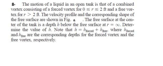 The motion of a liquid in an open tank is that of a combined
vortex consisting of a forced vortex for 0 <r<2ft and a free vor-
tex for r > 2 ft. The velocity profile and the corresponding shape of
the free surface are shown in Fig. 6 . The free surface at the cen-
ter of the tank is a depth h below the free surface at r = o. Deter-
mine the value of h. Note that h = hforced + h&ce Where hforced
and hfee are the corresponding depths for the forced vortex and the
free vortex, respectively.
8-
