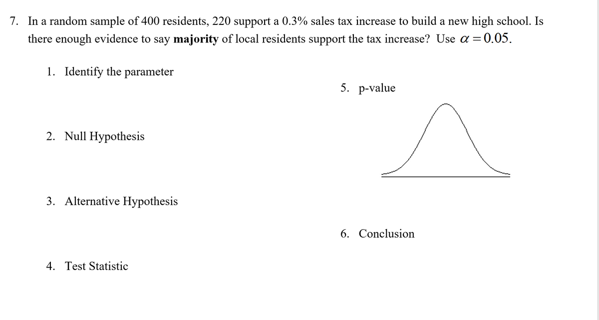 7. In a random sample of 400 residents, 220 support a 0.3% sales tax increase to build a new high school. Is
there enough evidence to say majority of local residents support the tax increase? Use a =0.05.
1. Identify the parameter
5. р-value
2. Null Hypothesis
3. Alternative Hypothesis
6. Conclusion
4. Test Statistic
