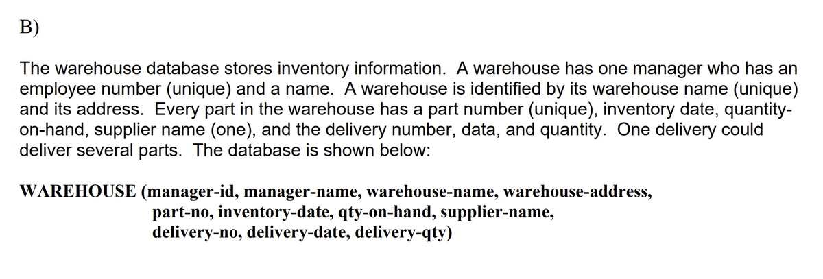 В)
The warehouse database stores inventory information. A warehouse has one manager who has an
employee number (unique) and a name. A warehouse is identified by its warehouse name (unique)
and its address. Every part in the warehouse has a part number (unique), inventory date, quantity-
on-hand, supplier name (one), and the delivery number, data, and quantity. One delivery could
deliver several parts. The database is shown below:
WAREHOUSE (manager-id, manager-name, warehouse-name, warehouse-address,
part-no, inventory-date, qty-on-hand, supplier-name,
delivery-no, delivery-date, delivery-qty)
