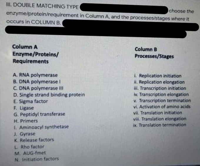 III. DOUBLE MATCHING TYPE
choose the
enzyme/protein/requirement in Column A, and the processes/stages where it
occurs in COLUMN B.
Column A
Column B
Enzyme/Proteins/
Requirements
Processes/Stages
A. RNA polymerase
B. DNA polymerase I
C. DNA polymerase III
D. Single strand binding protein
E. Sigma factor
F. Ligase
G. Peptidyl transferase
L Replication initiation
i. Replication elongation
iI. Transcription initiation
iv. Transcription elongation
v. Transcription termination
vi. Activation of amino acids
vii. Translation initiation
viii. Translation elongation
ix. Translation termination
H. Primers
I. Aminoacyl synthetase
J. Gyrase
K. Release factors
L Rho factor
M. AUG-fmet
N. Initiation factors
