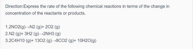 Direction:Express the rate of the following chemical reactions in terms of the change in
concentration of the reactants or products.
1.2NO2(g)→N2 (g)+ 202 (g)
2.N2 (g)+ 3H2 (g)→2NH3 (g)
3.2C4H10 (g)+ 1302 (g)→8CO2 (g)+ 10H2O(g)

