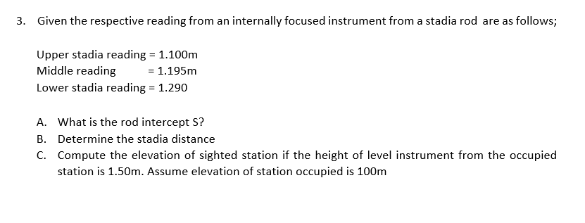 3. Given the respective reading from an internally focused instrument from a stadia rod are as follows;
Upper stadia reading = 1.100m
Middle reading
= 1.195m
Lower stadia reading = 1.290
A. What is the rod intercept S?
B. Determine the stadia distance
C. Compute the elevation of sighted station if the height of level instrument from the occupied
station is 1.50m. Assume elevation of station occupied is 100m
