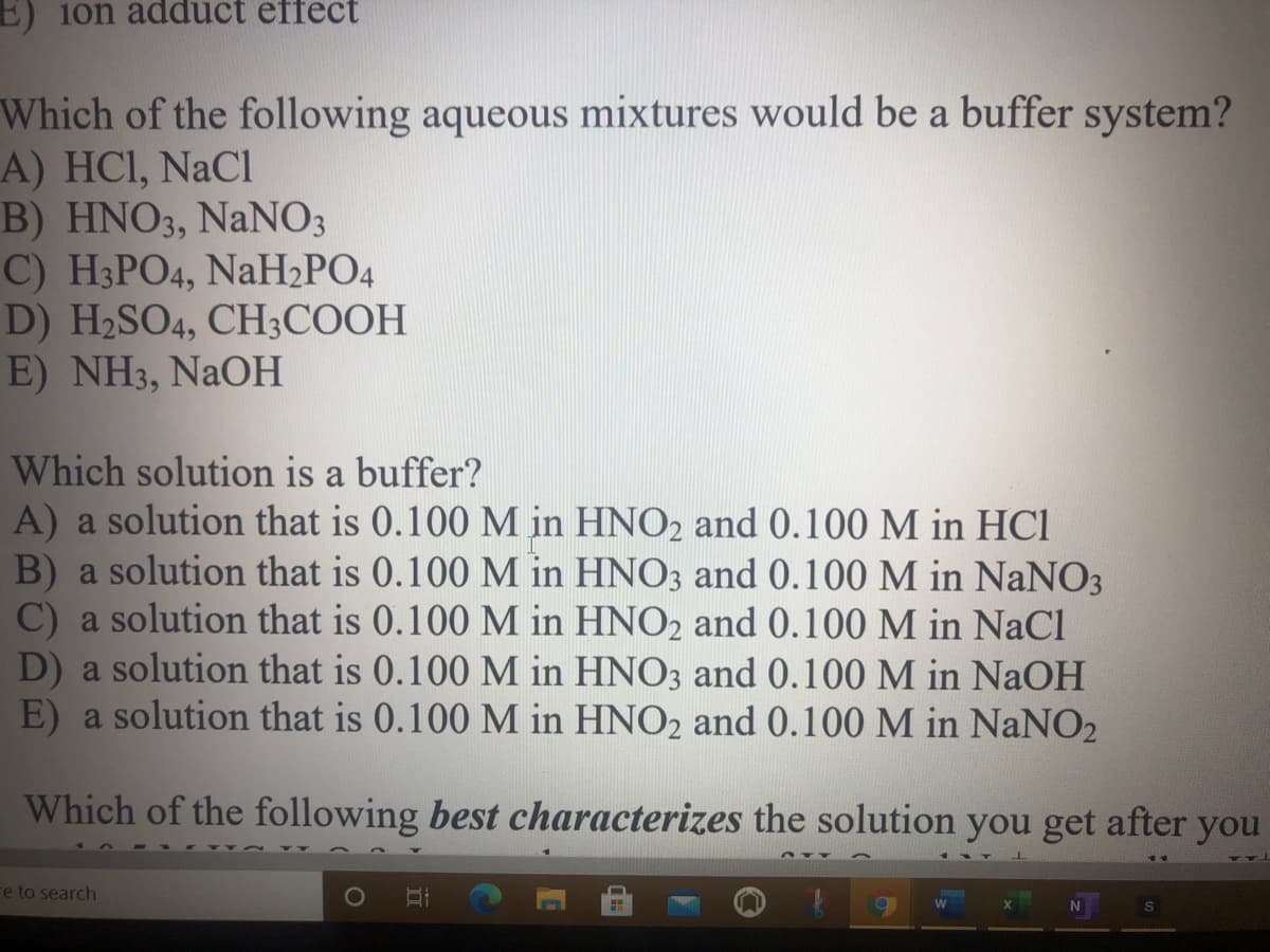 E) 10n adduct effect
Which of the following aqueous mixtures would be a buffer system?
A) HCI, NaCl
B) HNO3, NaNO3
C) H3PO4, NaH2PO4
D) H2SO4, CH3COOH
E) NH3, NaOH
Which solution is a buffer?
A) a solution that is 0.100 M in HNO2 and 0.100 M in HCI
B) a solution that is 0.100 M in HNO3 and 0.100 M in NANO3
C) a solution that is 0.100 M in HNO2 and 0.100 M in NaCl
D) a solution that is 0.100 M in HNO3 and 0.100 M in NAOH
E) a solution that is 0.100 M in HNO2 and 0.100 M in NaNO2
Which of the following best characterizes the solution you get after you
re to search

